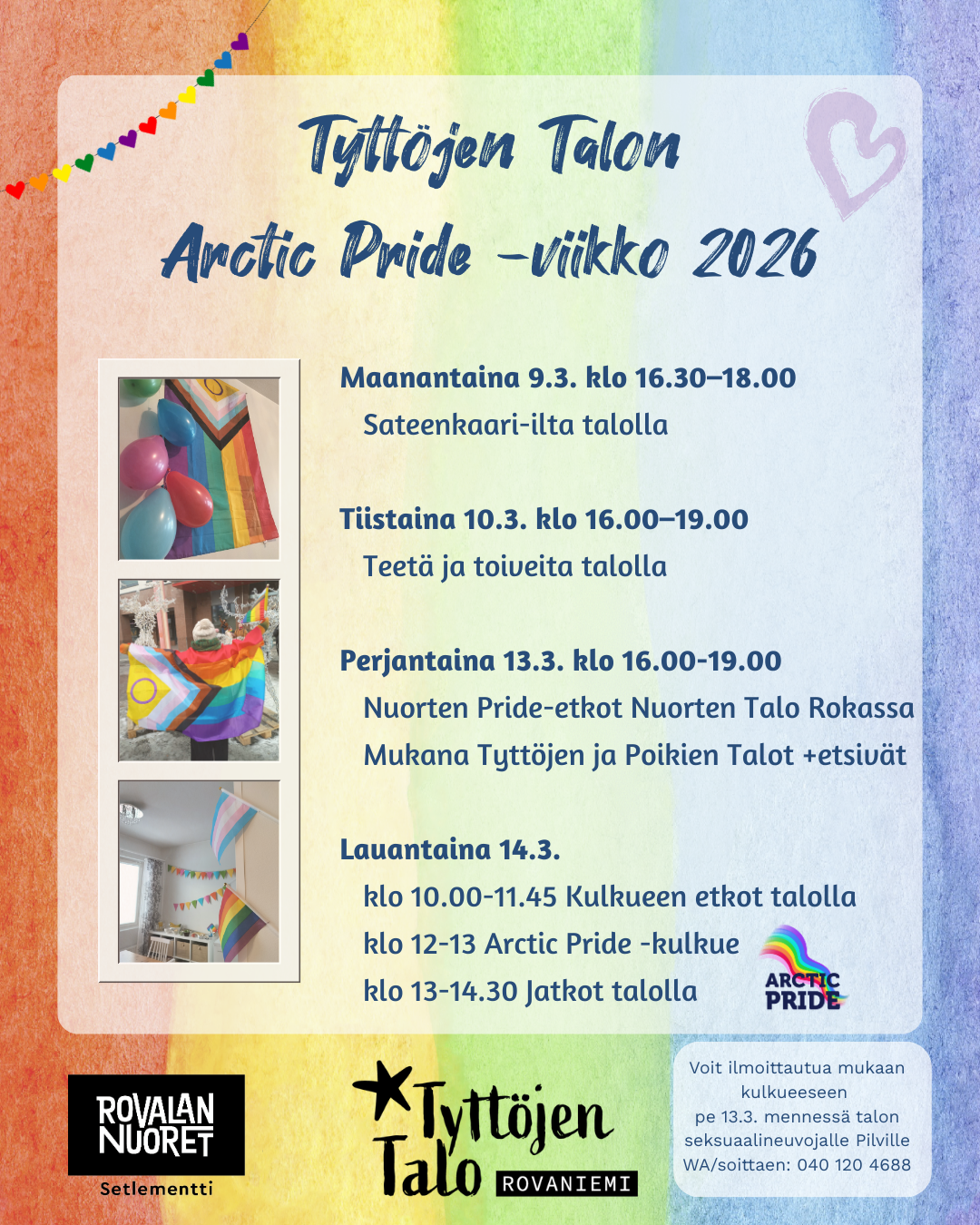 Tyttöjen Talon Arctic Pride 2026 -viikon ohjelma: Maanantaina 9.3. klo 16.30–18.00 Sateenkaari-ilta talolla. Tehdään yhdessä sateenkaarikorviksia ja -magneetteja. Suunnitellaan Arctic Pride -kulkueeseen osallistumista ja mahdollisuus osallistua kylttipajaan. Illassa yhteistä hengailua ja tarjolla pientä purtavaa. Tule aloittelemaan Pride-juhlaviikkoa yhdessä! :) Tiistaina 10.3. klo 16.00–19.00 Teetä ja toiveita talolla. Mahdollisuus tehdä kylttejä kulkueeseen ja tutkailla viikon ohjelmaa. Tarjolla iltapalaa. Perjantaina 13.3. klo 16.00-19.00 Nuorten Pride-etkot Nuorten Talo Rokassa. Tapahtumassa mukana Tyttöjen ja Poikien Talot + kaupungin etsiviä nuorisotyöntekijöitä. Ohjelmassa sateenkaarikahvila, pinssipaja, kyltti- ja lippupaja, pelejä, hemmottelupiste, Setan vetämä ränttäyspiste ja yhteistä pride-fiilistelyä. Tapahtuma on maksuton ja päihteetön. Lauantaina 14.3. klo 10.00-11.45 Pride-kulkueen etkot talolla. Kasvomaalauksia, siirtotatuointeja ja valmistautumista kulkueeseen. Sateenkaarilippuja on mahdollisuus lainata talolta. Tarjolla aamupalaa. klo 12-13 Arctic Pride -kulkue. Lähdetään talolta kulkueen lähtöpaikalle noin klo 11.45 ja kulkueen jälkeen mahdollisuus jatkaa työntekijöiden kanssa takaisin talolle. Voit halutessasi ilmoittautua mukaan kulkueeseen Pilville. klo 13-14.30 Jatkot talolla. Tarjolla lämmintä juomaa ja yhteistä hengailua. Tervetuloa!